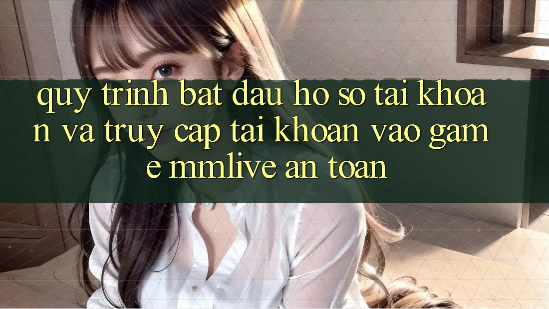 Quy Trình Bắt đầu hồ sơ Tài Khoản Và Truy cập tài khoản Vào Game MMLive An Toàn