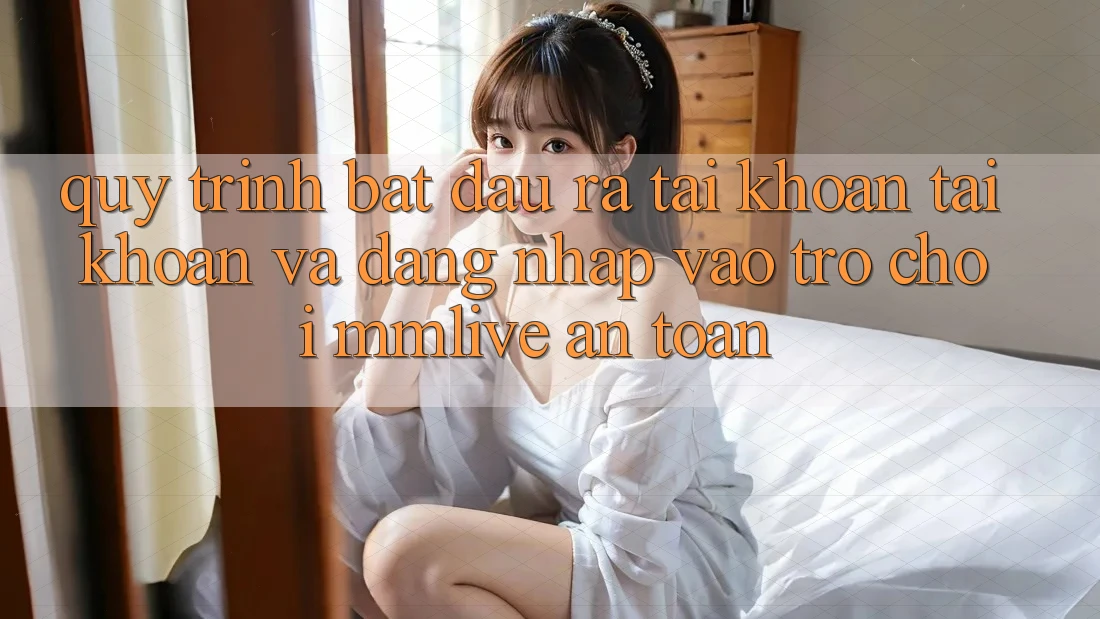 Quy Trình Bắt đầu ra tài khoản Tài Khoản Và Đăng Nhập Vào Trò chơi MMLive An Toàn