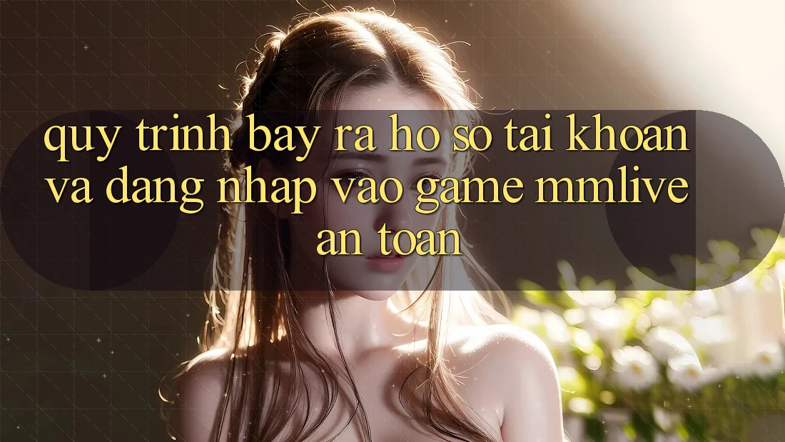 Quy Trình Bày ra hồ sơ Tài Khoản Và Đăng Nhập Vào Game MMLive An Toàn