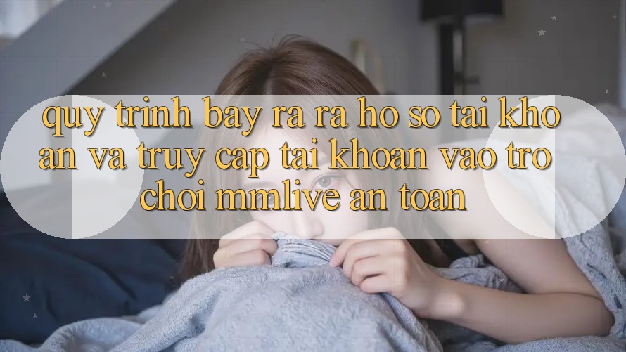 Quy Trình Bày ra ra hồ sơ Tài Khoản Và Truy cập tài khoản Vào Trò chơi MMLive An Toàn