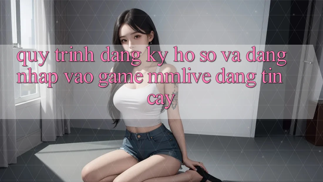 Quy Trình Đăng ký Hồ sơ Và Đăng Nhập Vào Game MMLive Đáng tin cậy