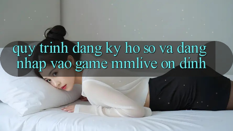Quy Trình Đăng Ký Hồ sơ Và Đăng Nhập Vào Game MMLive Ổn định