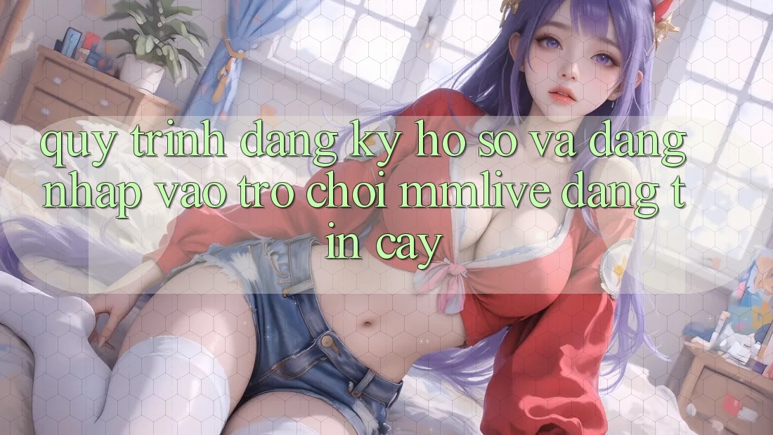 Quy Trình Đăng Ký Hồ sơ Và Đăng Nhập Vào Trò chơi MMLive Đáng tin cậy
