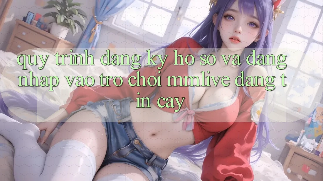 Quy Trình Đăng Ký Hồ sơ Và Đăng Nhập Vào Trò chơi MMLive Đáng tin cậy
