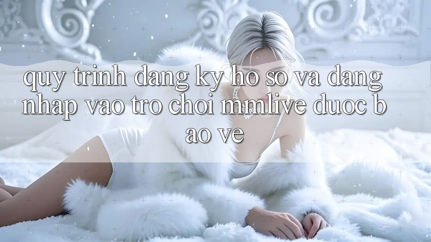 Quy Trình Đăng Ký Hồ sơ Và Đăng Nhập Vào Trò chơi MMLive Được bảo vệ