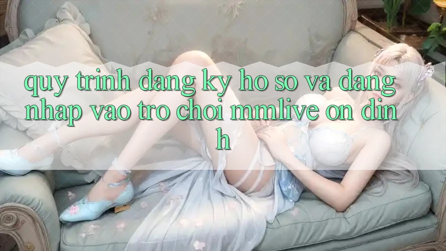 Quy Trình Đăng Ký Hồ sơ Và Đăng Nhập Vào Trò chơi MMLive Ổn định