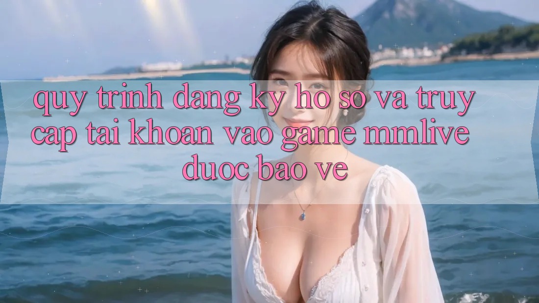 Quy Trình Đăng Ký Hồ sơ Và Truy cập tài khoản Vào Game MMLive Được bảo vệ