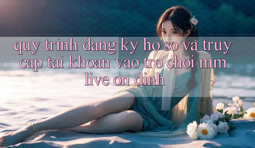 Quy Trình Đăng Ký Hồ sơ Và Truy cập tài khoản Vào Trò chơi MMLive Ổn định