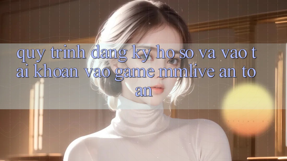 Quy Trình Đăng Ký Hồ sơ Và Vào tài khoản Vào Game MMLive An Toàn