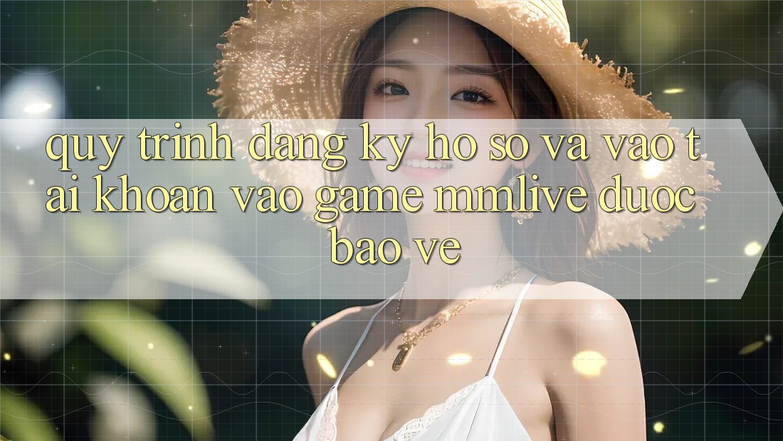 Quy Trình Đăng Ký Hồ sơ Và Vào tài khoản Vào Game MMLive Được bảo vệ