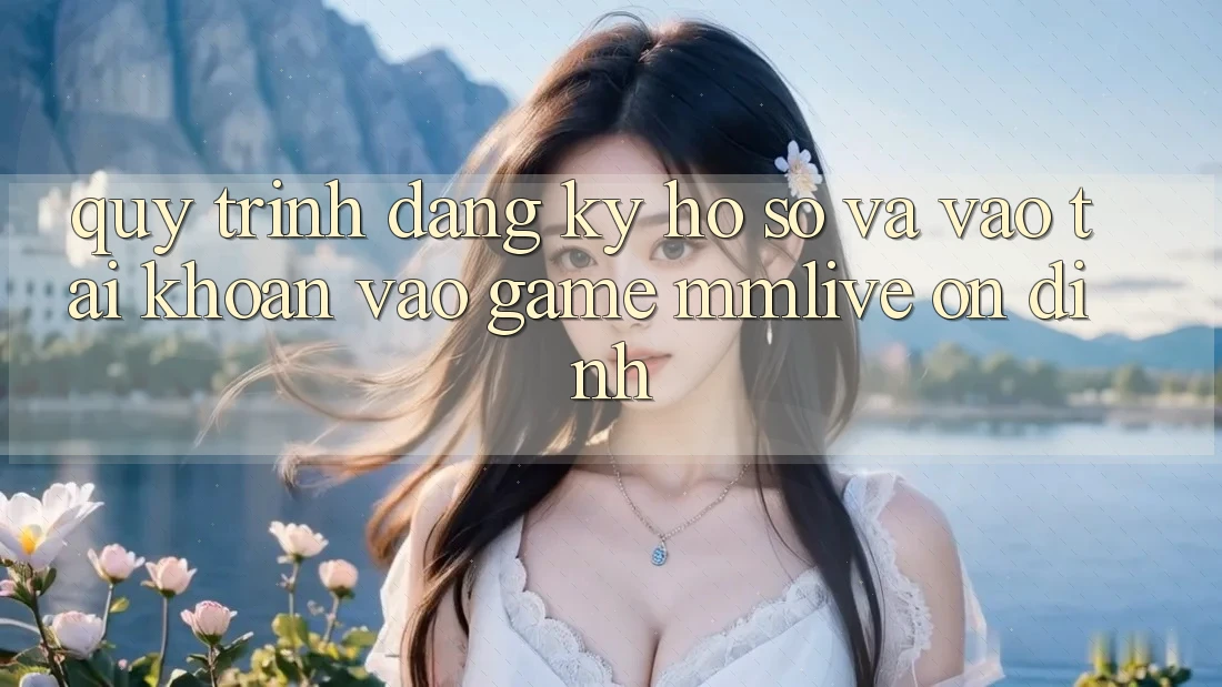 Quy Trình Đăng Ký Hồ sơ Và Vào tài khoản Vào Game MMLive Ổn định
