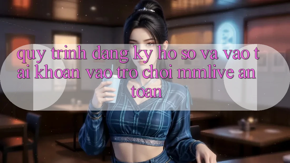 Quy Trình Đăng Ký Hồ sơ Và Vào tài khoản Vào Trò chơi MMLive An Toàn