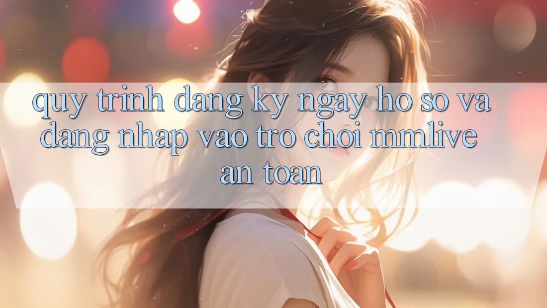 Quy Trình Đăng ký ngay Hồ sơ Và Đăng Nhập Vào Trò chơi MMLive An Toàn