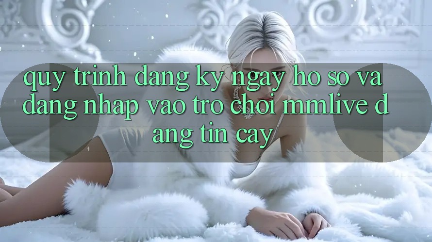 Quy Trình Đăng ký ngay Hồ sơ Và Đăng Nhập Vào Trò chơi MMLive Đáng tin cậy