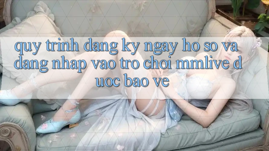 Quy Trình Đăng ký ngay Hồ sơ Và Đăng Nhập Vào Trò chơi MMLive Được bảo vệ