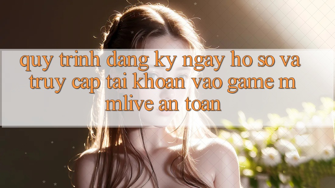 Quy Trình Đăng ký ngay Hồ sơ Và Truy cập tài khoản Vào Game MMLive An Toàn