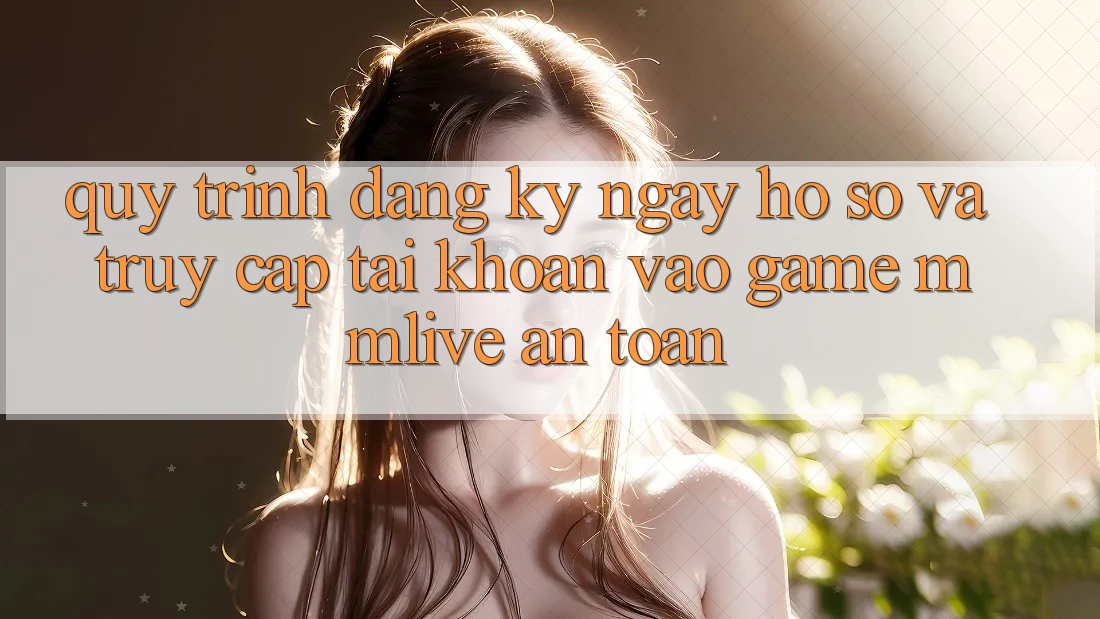 Quy Trình Đăng ký ngay Hồ sơ Và Truy cập tài khoản Vào Game MMLive An Toàn