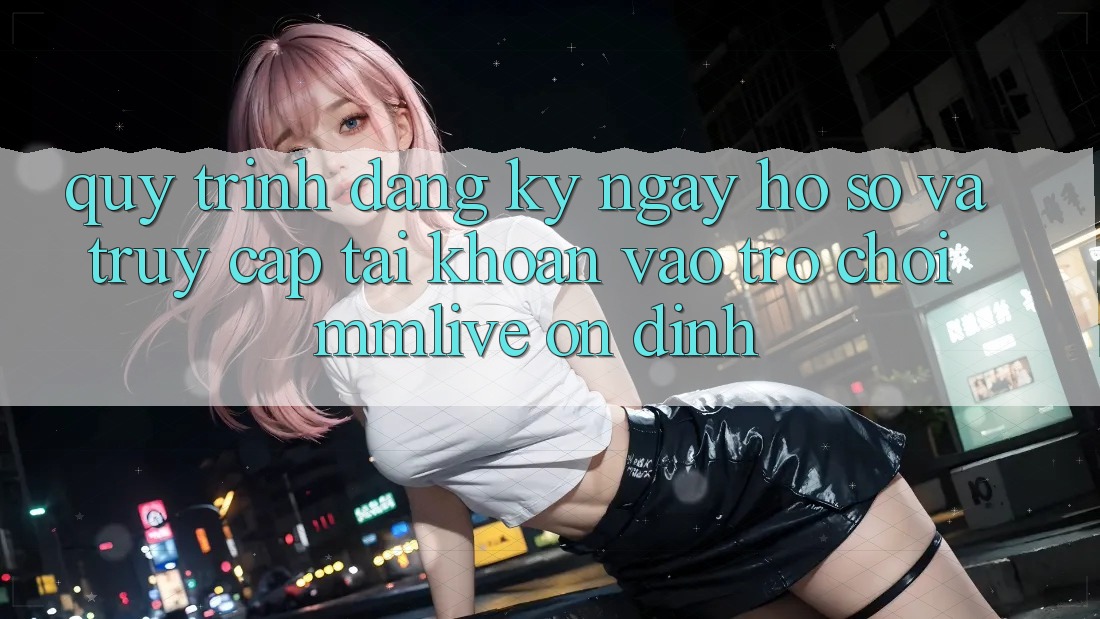 Quy Trình Đăng ký ngay Hồ sơ Và Truy cập tài khoản Vào Trò chơi MMLive Ổn định