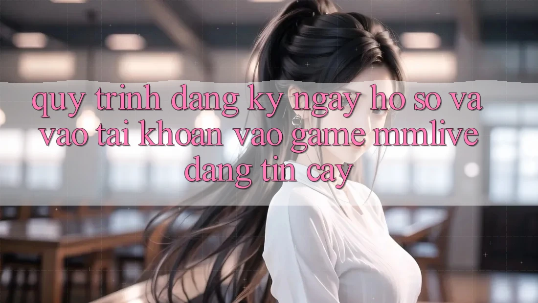 Quy Trình Đăng ký ngay Hồ sơ Và Vào tài khoản Vào Game MMLive Đáng tin cậy
