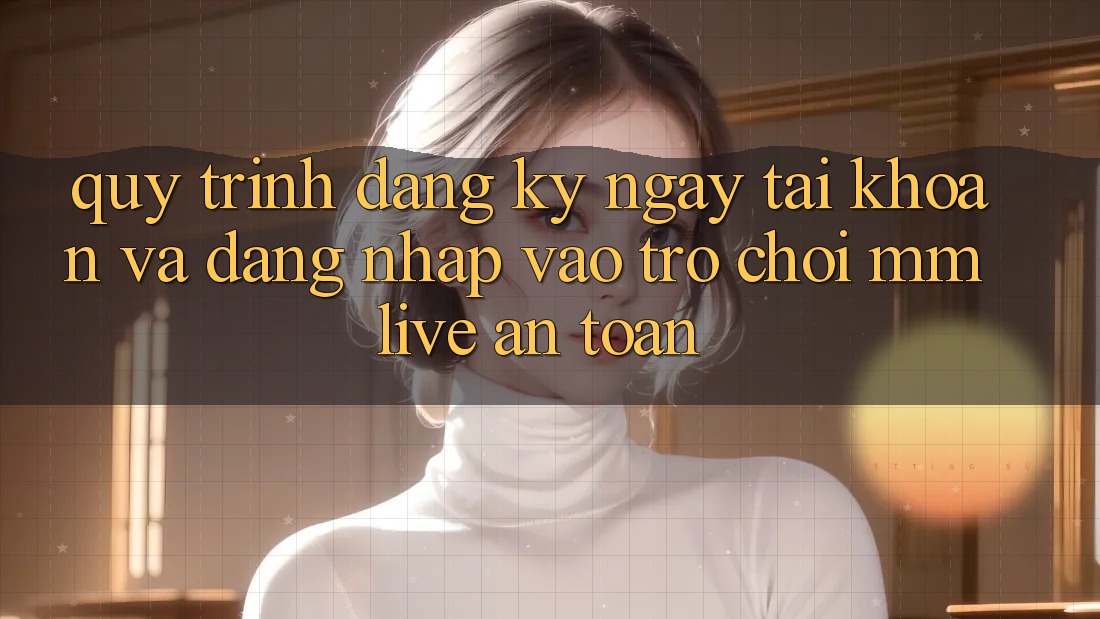 Quy Trình Đăng ký ngay Tài Khoản Và Đăng Nhập Vào Trò chơi MMLive An Toàn