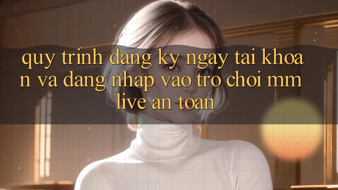 Quy Trình Đăng ký ngay Tài Khoản Và Đăng Nhập Vào Trò chơi MMLive An Toàn