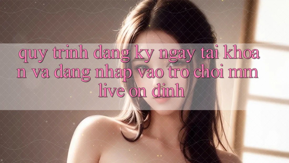 Quy Trình Đăng ký ngay Tài Khoản Và Đăng Nhập Vào Trò chơi MMLive Ổn định