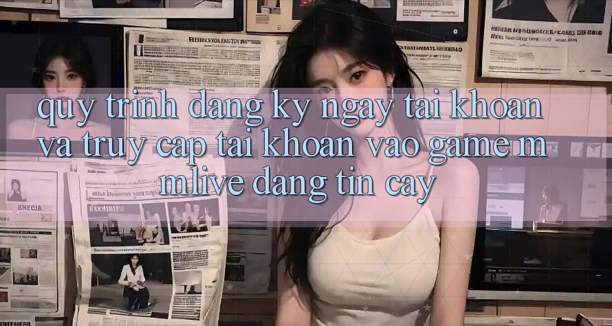 Quy Trình Đăng ký ngay Tài Khoản Và Truy cập tài khoản Vào Game MMLive Đáng tin cậy