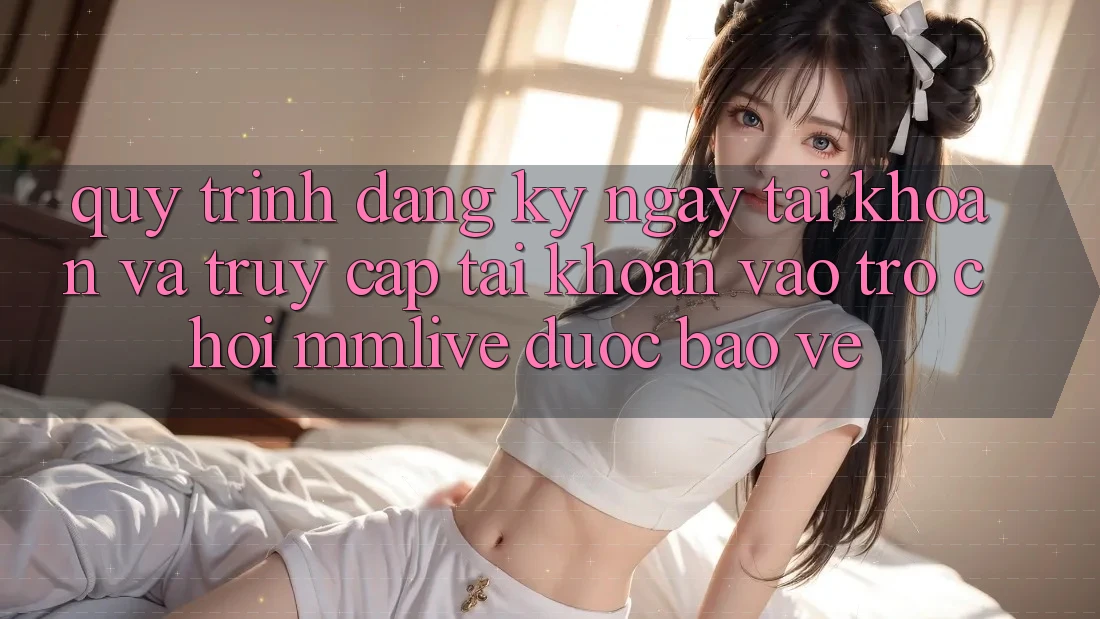 Quy Trình Đăng ký ngay Tài Khoản Và Truy cập tài khoản Vào Trò chơi MMLive Được bảo vệ
