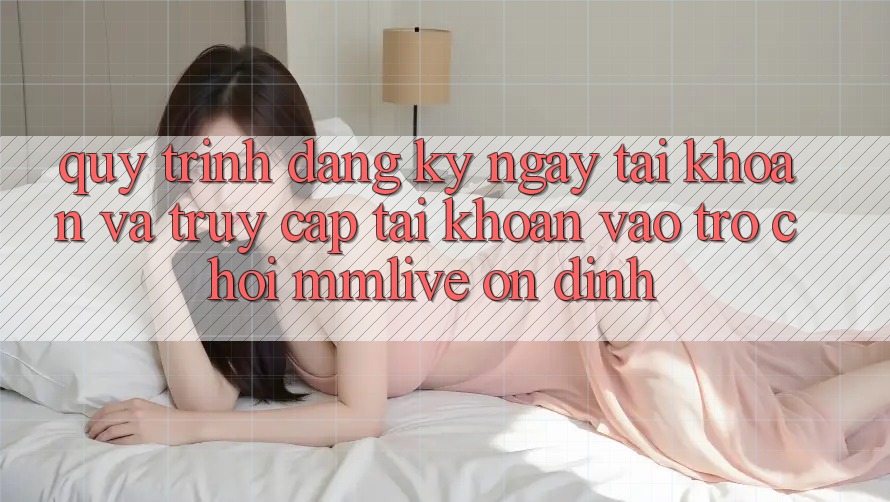 Quy Trình Đăng ký ngay Tài Khoản Và Truy cập tài khoản Vào Trò chơi MMLive Ổn định