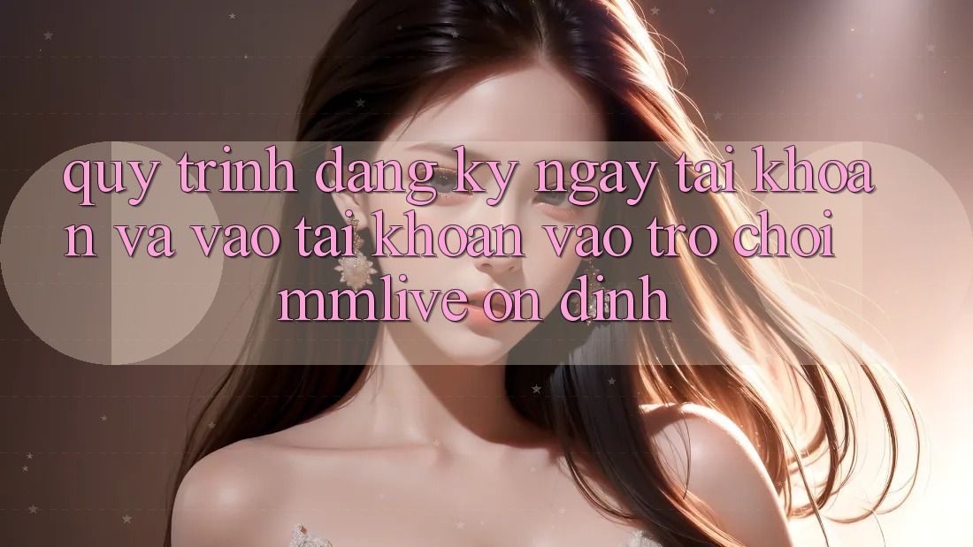 Quy Trình Đăng ký ngay Tài Khoản Và Vào tài khoản Vào Trò chơi MMLive Ổn định