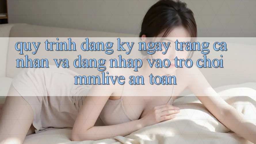 Quy Trình Đăng ký ngay Trang cá nhân Và Đăng Nhập Vào Trò chơi MMLive An Toàn