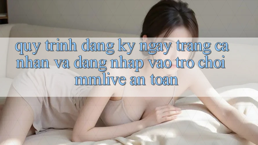 Quy Trình Đăng ký ngay Trang cá nhân Và Đăng nhập Vào Trò chơi MMLive An Toàn