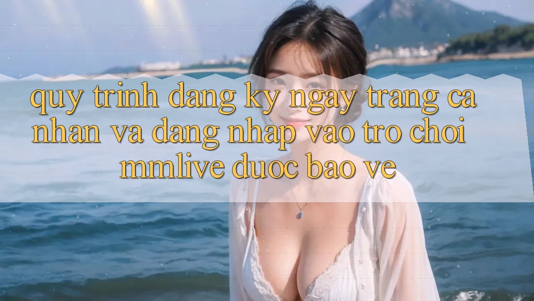 Quy Trình Đăng ký ngay Trang cá nhân Và Đăng nhập Vào Trò chơi MMLive Được bảo vệ