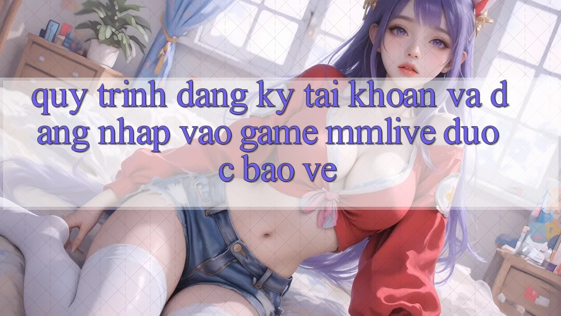 Quy Trình Đăng Ký Tài Khoản Và Đăng Nhập Vào Game MMLive Được bảo vệ