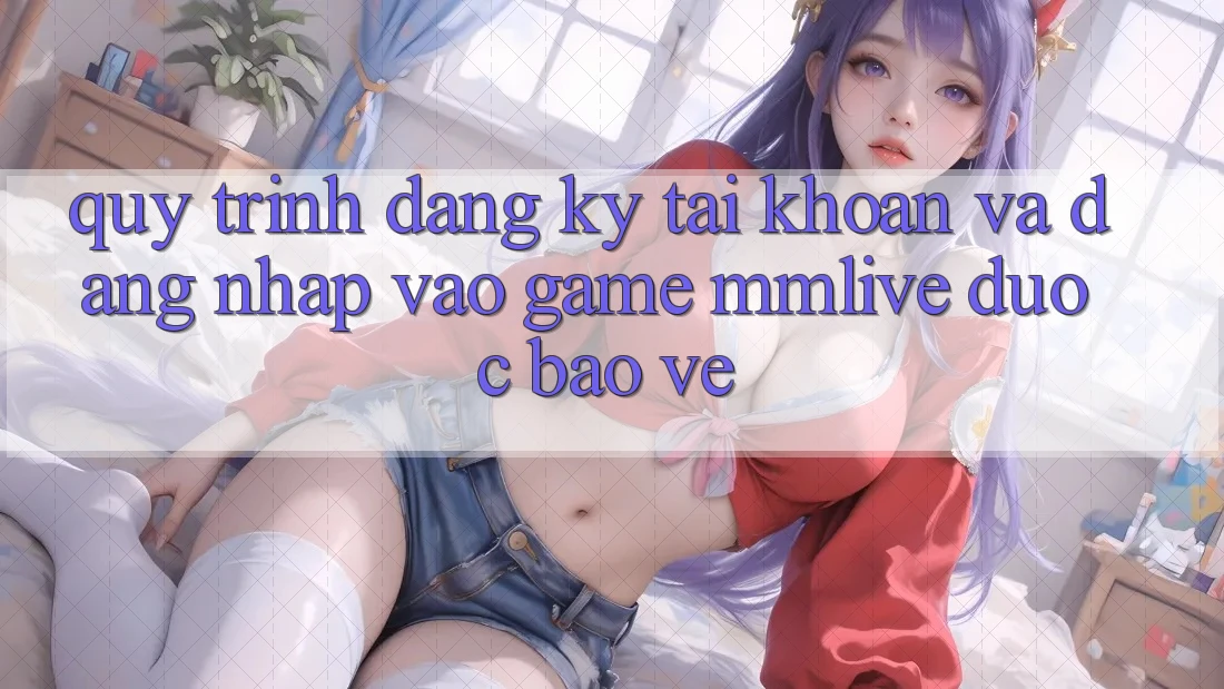 Quy Trình Đăng Ký Tài khoản Và Đăng Nhập Vào Game MMLive Được bảo vệ