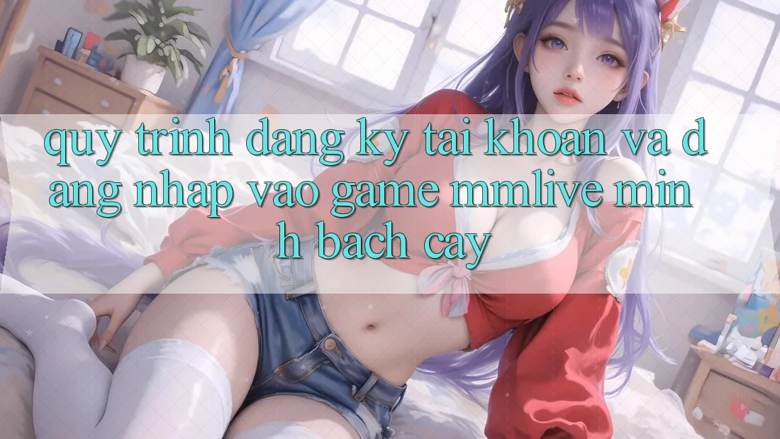 Quy Trình Đăng Ký Tài Khoản Và Đăng Nhập Vào Game MMLive Minh bạch cậy