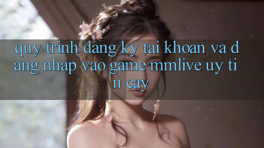 Quy Trình Đăng Ký Tài Khoản Và Đăng Nhập Vào Game MMLive Uy tín cậy