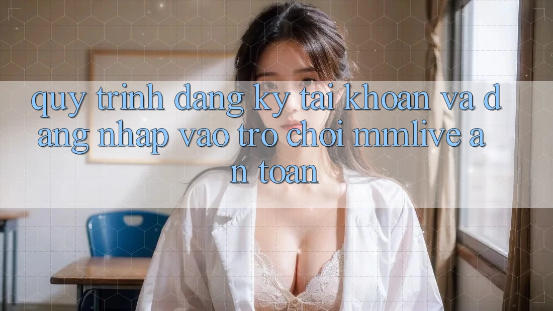 Quy Trình Đăng Ký Tài Khoản Và Đăng Nhập Vào Trò chơi MMLive An Toàn