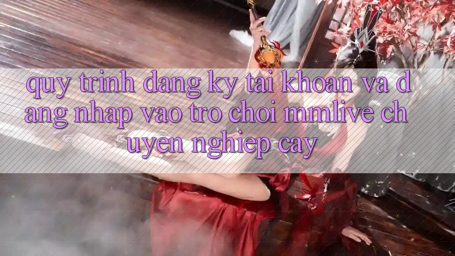 Quy Trình Đăng Ký Tài Khoản Và Đăng Nhập Vào Trò chơi MMLive Chuyên nghiệp cậy