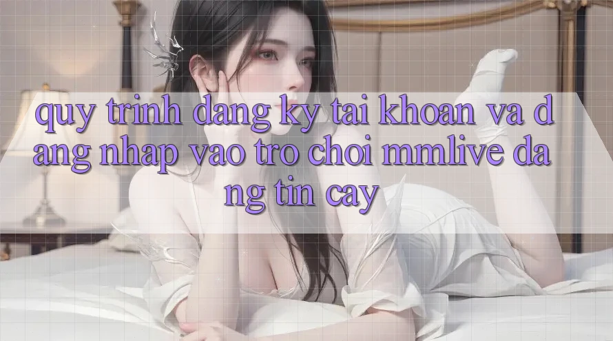 Quy Trình Đăng Ký Tài Khoản Và Đăng nhập Vào Trò chơi MMLive Đáng tin cậy
