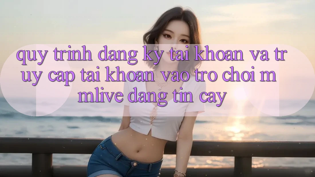 Quy Trình Đăng Ký Tài Khoản Và Truy cập tài khoản Vào Trò chơi MMLive Đáng tin cậy