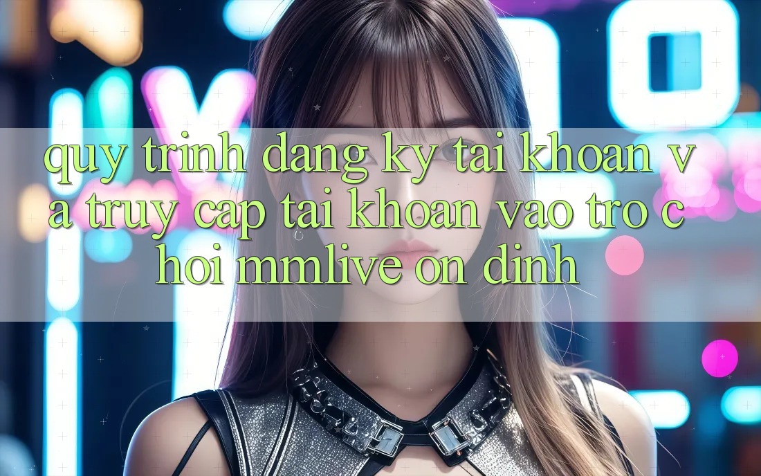 Quy Trình Đăng Ký Tài Khoản Và Truy cập tài khoản Vào Trò chơi MMLive Ổn định