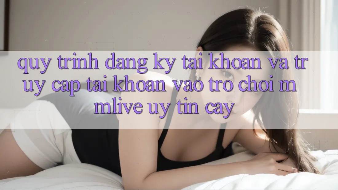 Quy Trình Đăng Ký Tài Khoản Và Truy cập tài khoản Vào Trò chơi MMLive Uy tín cậy