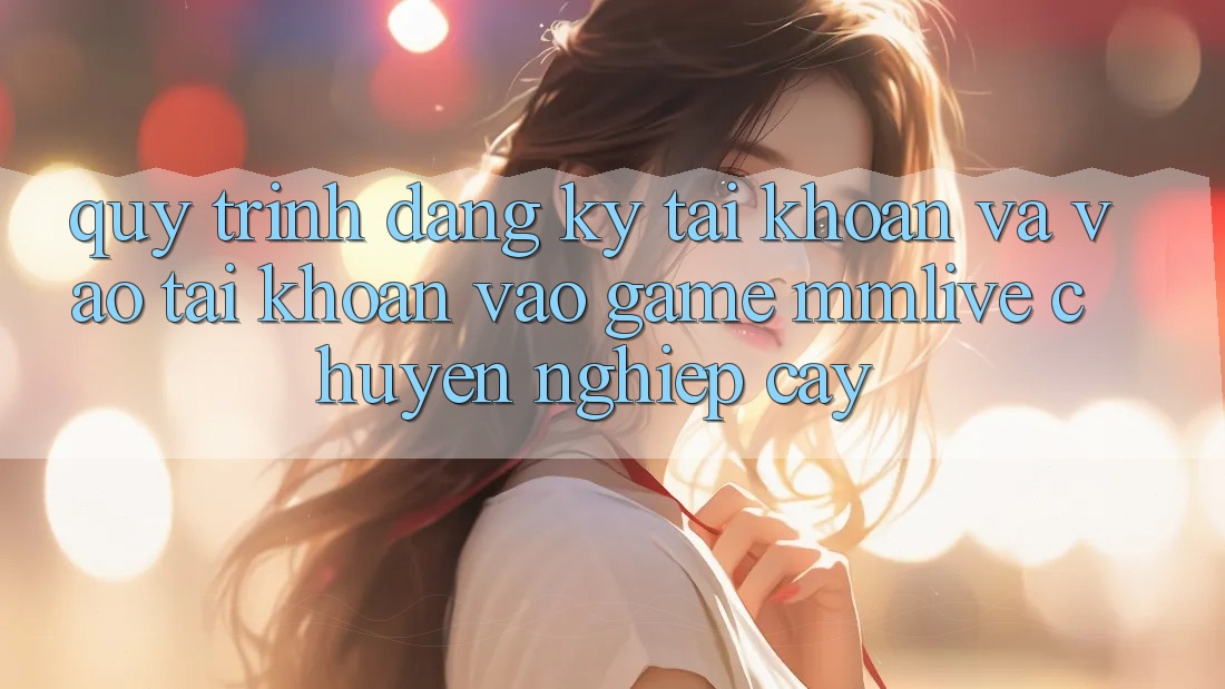 Quy Trình Đăng Ký Tài Khoản Và Vào tài khoản Vào Game MMLive Chuyên nghiệp cậy