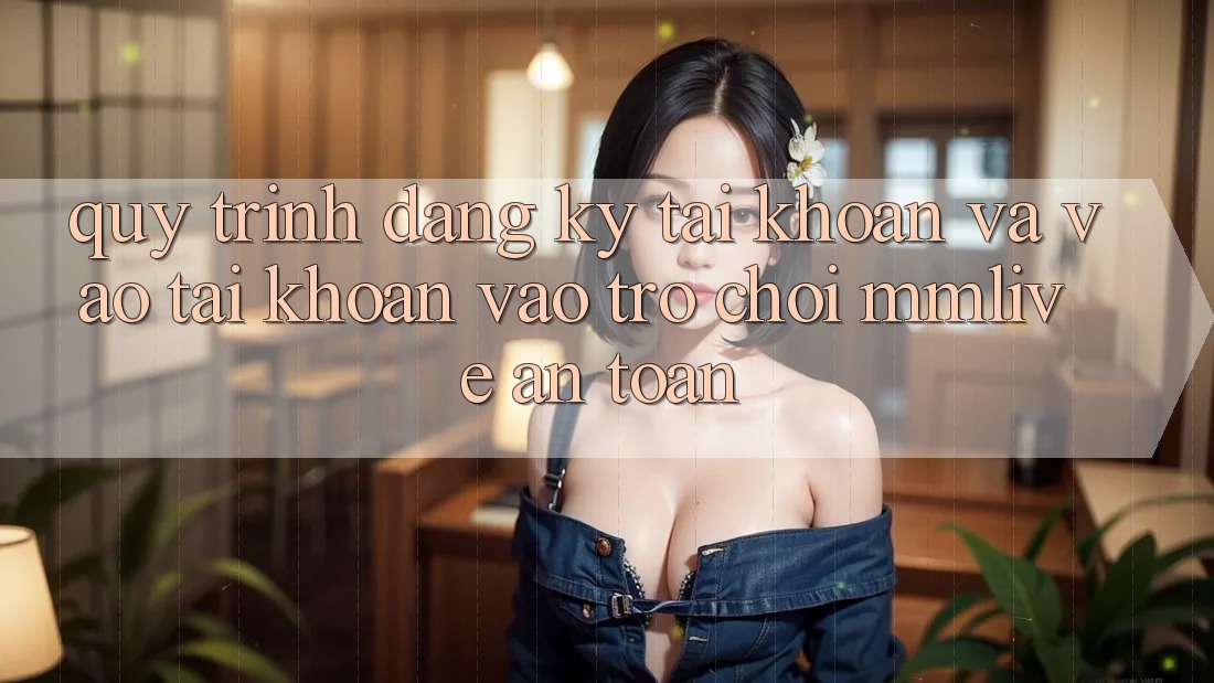 Quy Trình Đăng Ký Tài Khoản Và Vào tài khoản Vào Trò chơi MMLive An Toàn