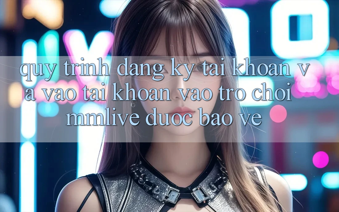 Quy Trình Đăng Ký Tài Khoản Và Vào tài khoản Vào Trò chơi MMLive Được bảo vệ