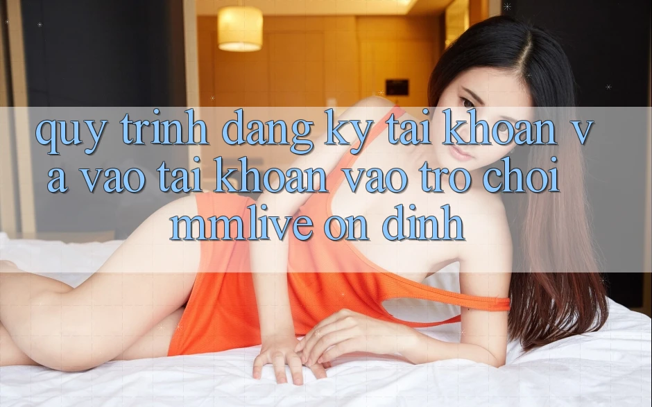 Quy Trình Đăng Ký Tài Khoản Và Vào tài khoản Vào Trò chơi MMLive Ổn định