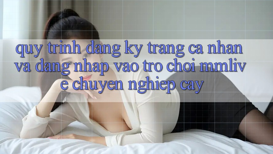 Quy Trình Đăng Ký Trang cá nhân Và Đăng Nhập Vào Trò chơi MMLive Chuyên nghiệp cậy