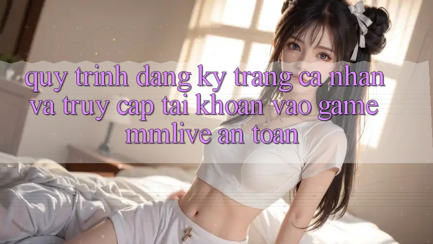 Quy Trình Đăng Ký Trang cá nhân Và Truy cập tài khoản Vào Game MMLive An Toàn