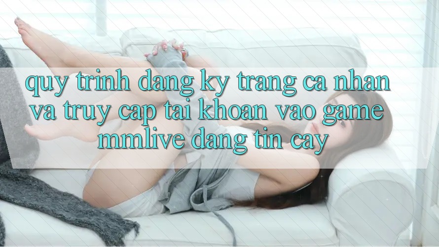 Quy Trình Đăng Ký Trang cá nhân Và Truy cập tài khoản Vào Game MMLive Đáng tin cậy